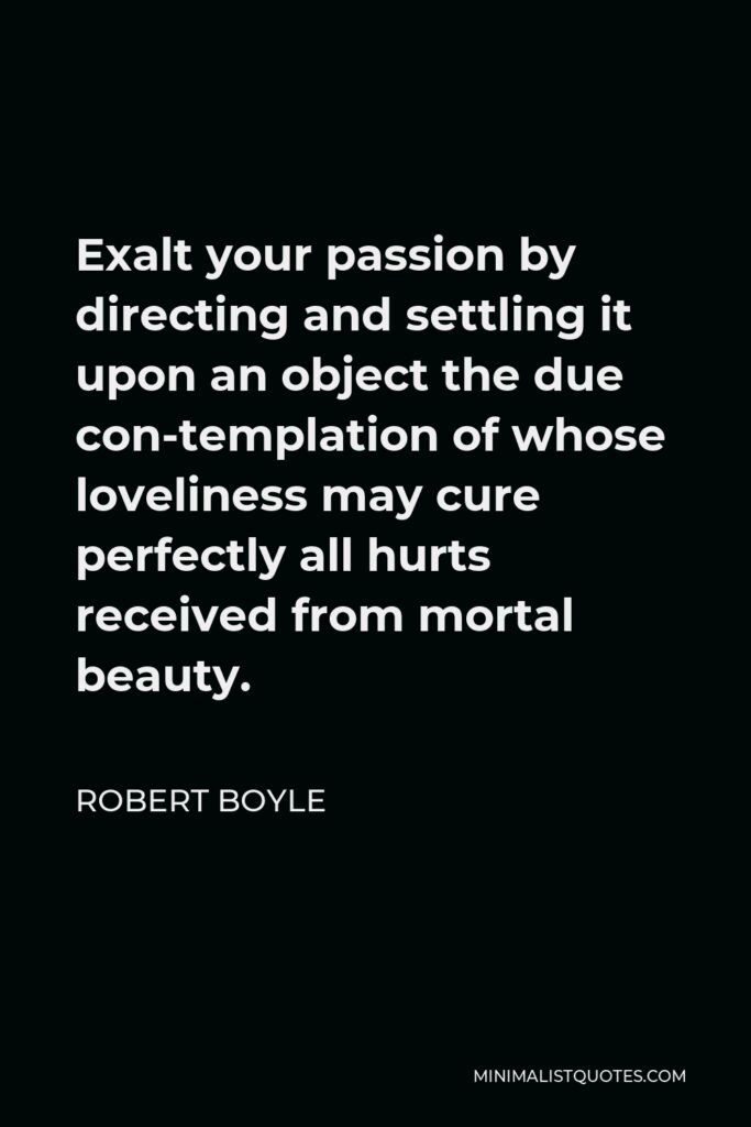 Robert Boyle Quote - Exalt your passion by directing and settling it upon an object the due con-templation of whose loveliness may cure perfectly all hurts received from mortal beauty.