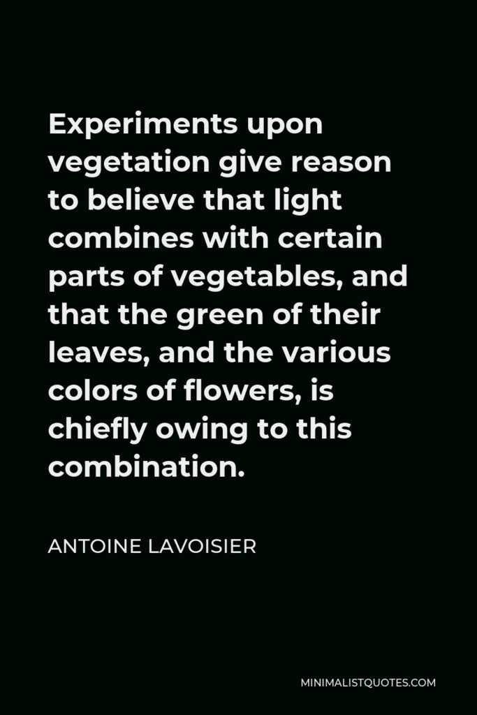 Antoine Lavoisier Quote - Experiments upon vegetation give reason to believe that light combines with certain parts of vegetables, and that the green of their leaves, and the various colors of flowers, is chiefly owing to this combination.