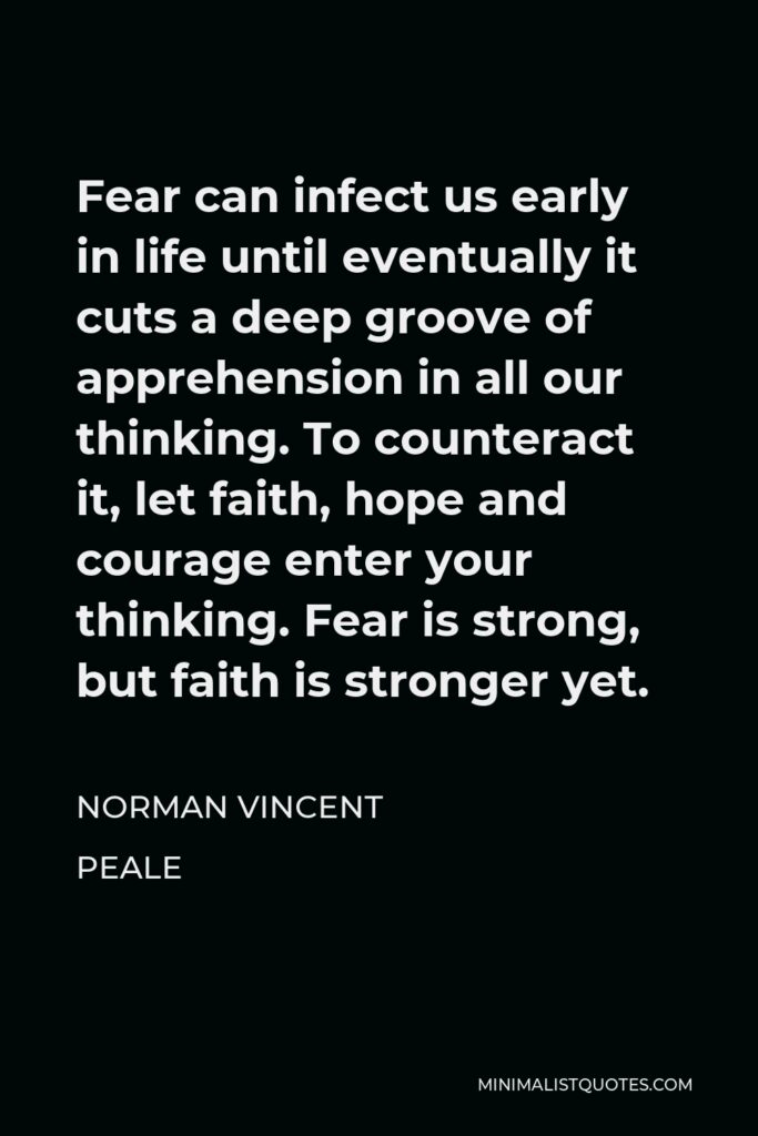 Norman Vincent Peale Quote - Fear can infect us early in life until eventually it cuts a deep groove of apprehension in all our thinking. To counteract it, let faith, hope and courage enter your thinking. Fear is strong, but faith is stronger yet.