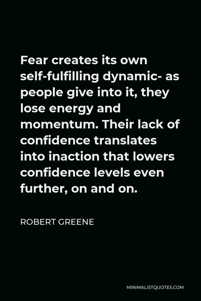 Robert Greene Quote - Fear creates its own self-fulfilling dynamic- as people give into it, they lose energy and momentum. Their lack of confidence translates into inaction that lowers confidence levels even further, on and on.