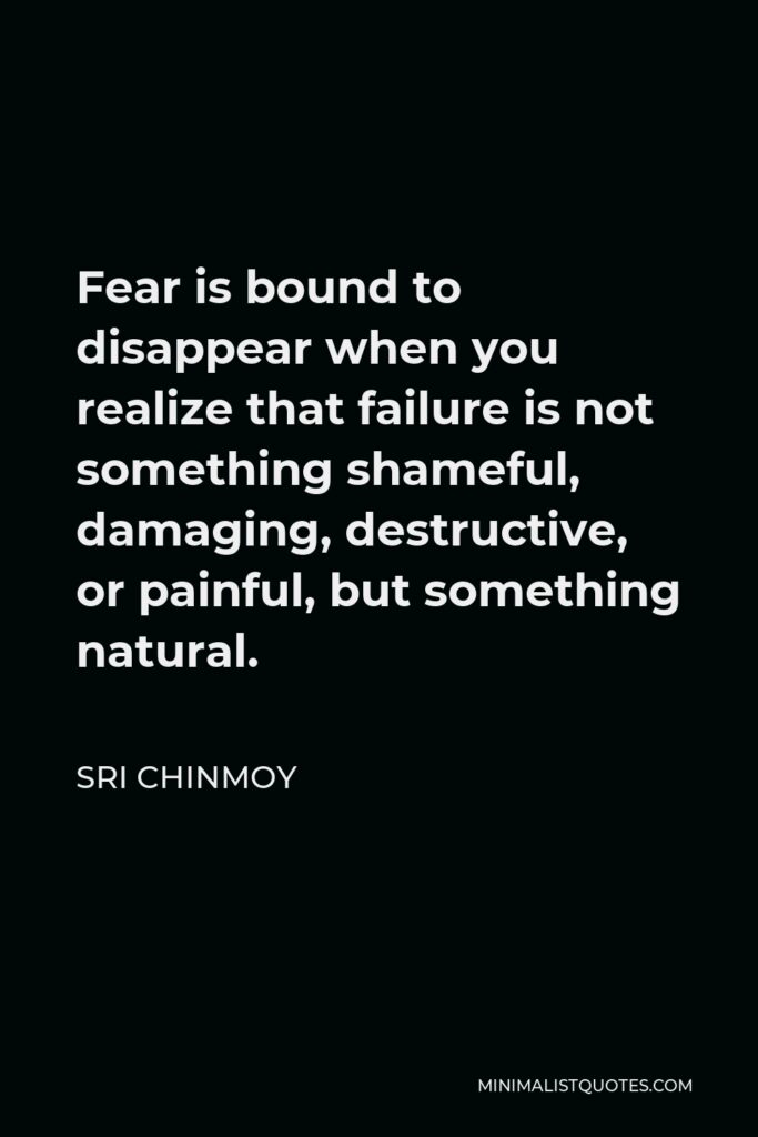 Sri Chinmoy Quote - Fear is bound to disappear when you realize that failure is not something shameful, damaging, destructive, or painful, but something natural.