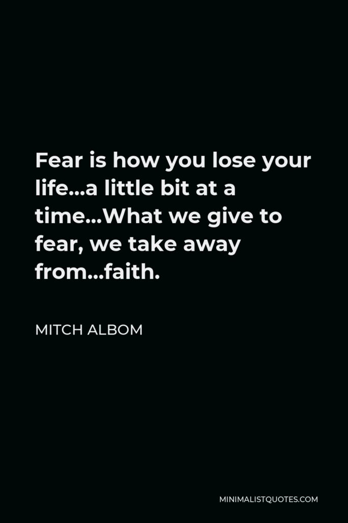 Mitch Albom Quote - Fear is how you lose your life…a little bit at a time…What we give to fear, we take away from…faith.