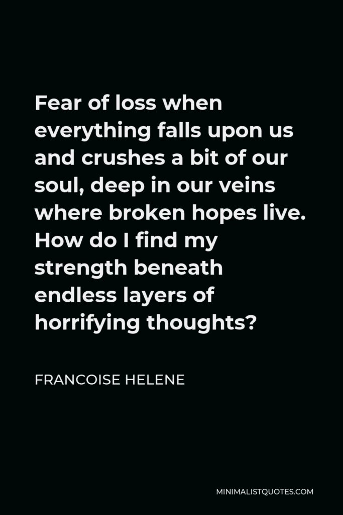 Francoise Helene Quote - Fear of loss when everything falls upon us and crushes a bit of our soul, deep in our veins where broken hopes live. How do I find my strength beneath endless layers of horrifying thoughts?