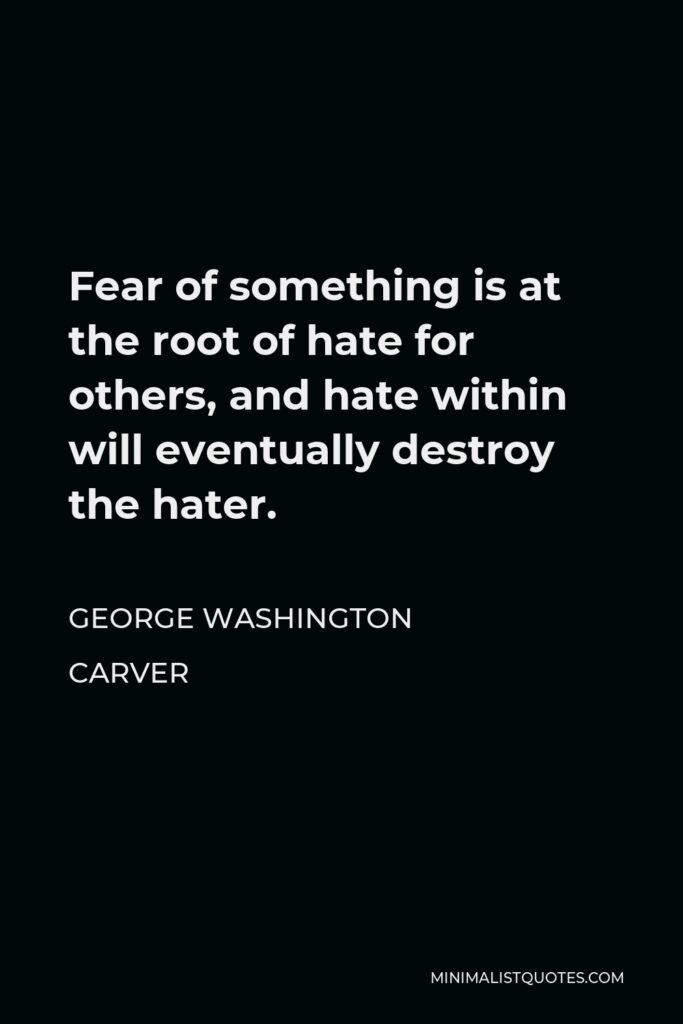George Washington Carver Quote - Fear of something is at the root of hate for others, and hate within will eventually destroy the hater.