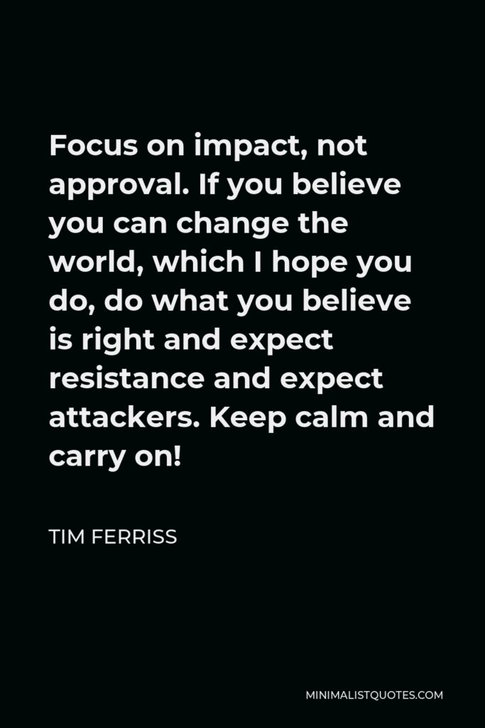 Tim Ferriss Quote - Focus on impact, not approval. If you believe you can change the world, which I hope you do, do what you believe is right and expect resistance and expect attackers. Keep calm and carry on!