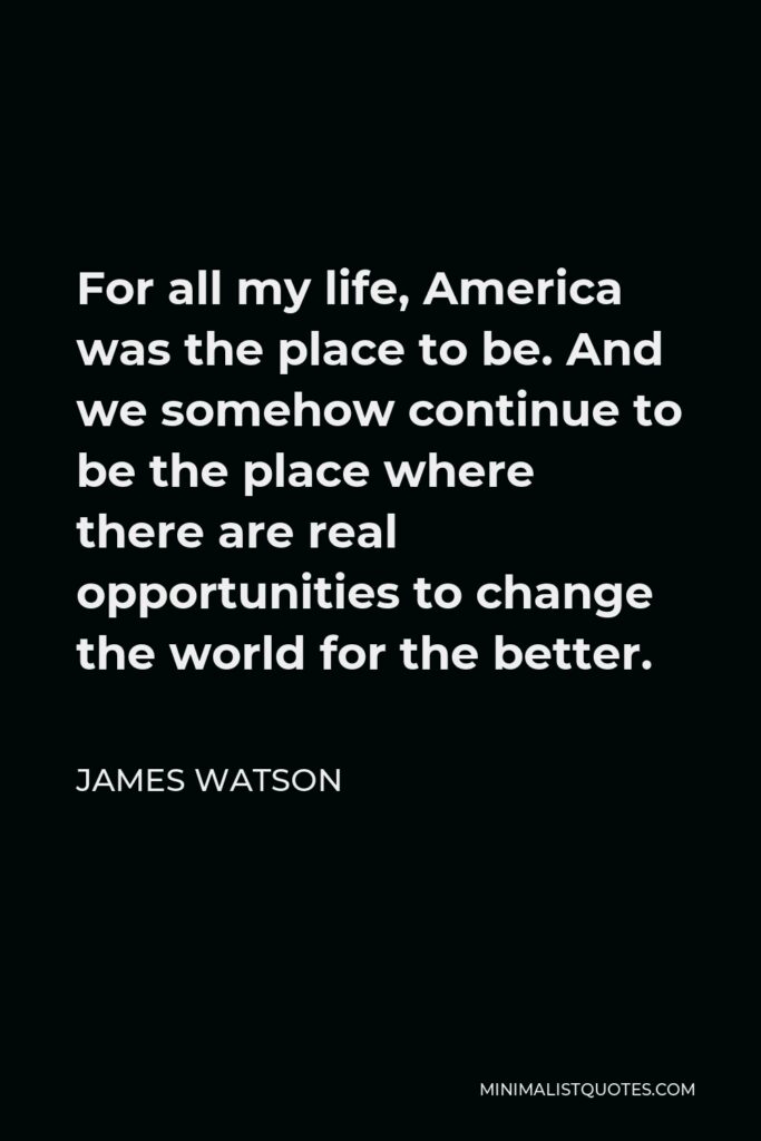 James Watson Quote - For all my life, America was the place to be. And we somehow continue to be the place where there are real opportunities to change the world for the better.