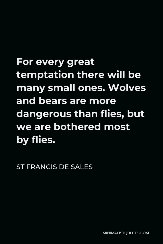 St Francis De Sales Quote - For every great temptation there will be many small ones. Wolves and bears are more dangerous than flies, but we are bothered most by flies.