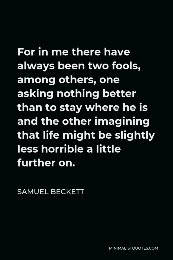 Samuel Beckett Quote - For in me there have always been two fools, among others, one asking nothing better than to stay where he is and the other imagining that life might be slightly less horrible a little further on.