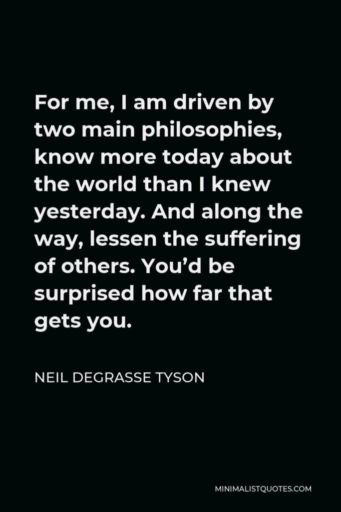 Neil deGrasse Tyson Quote - For me, I am driven by two main philosophies, know more today about the world than I knew yesterday. And along the way, lessen the suffering of others. You’d be surprised how far that gets you.