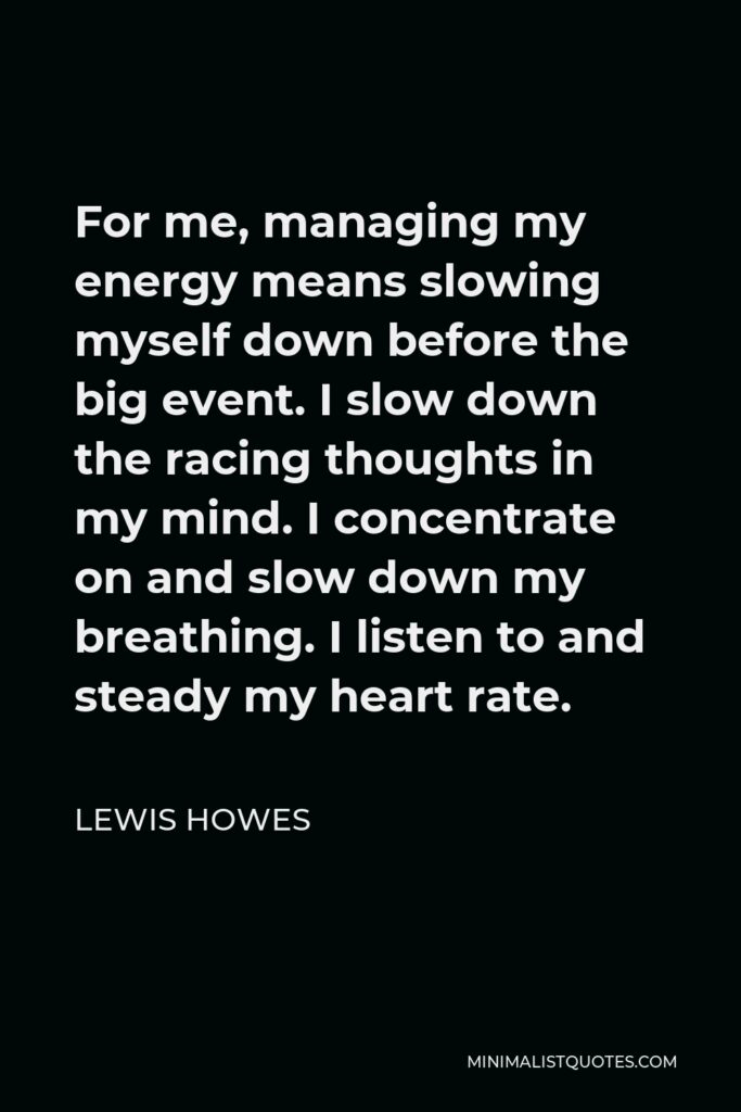 Lewis Howes Quote - For me, managing my energy means slowing myself down before the big event. I slow down the racing thoughts in my mind. I concentrate on and slow down my breathing. I listen to and steady my heart rate.