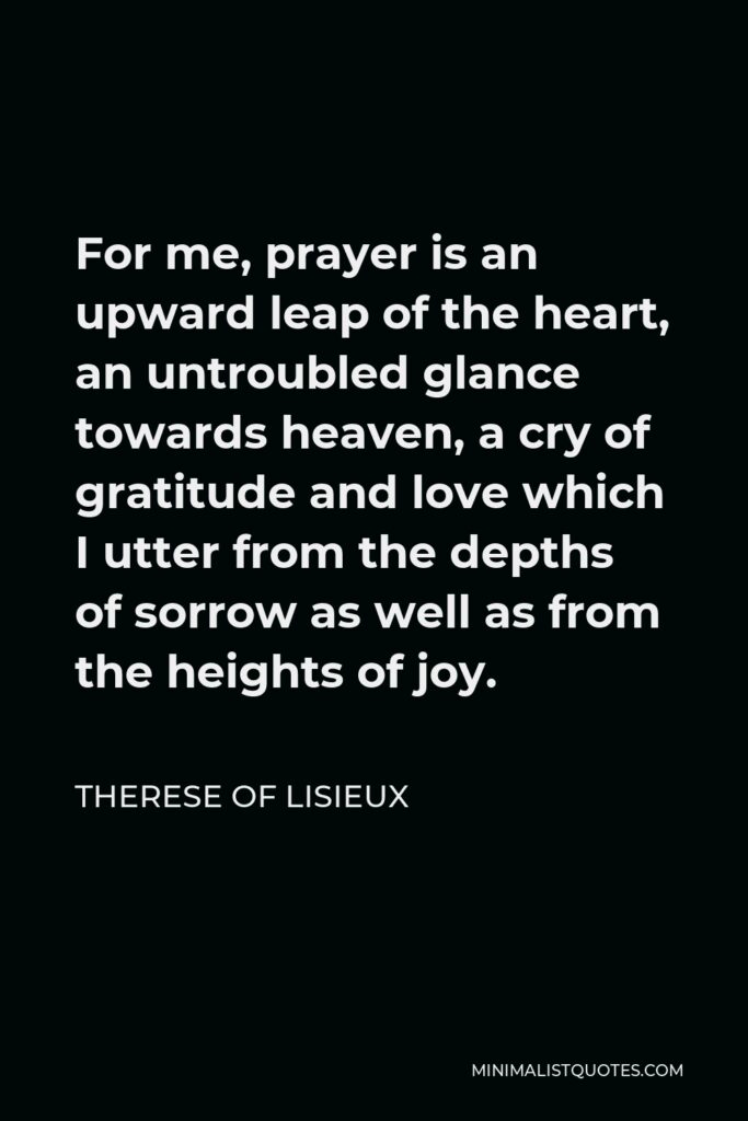 Therese of Lisieux Quote - For me, prayer is an upward leap of the heart, an untroubled glance towards heaven, a cry of gratitude and love which I utter from the depths of sorrow as well as from the heights of joy.