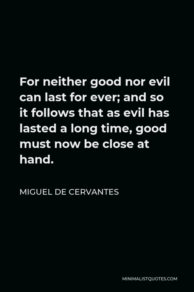 Miguel de Cervantes Quote - For neither good nor evil can last for ever; and so it follows that as evil has lasted a long time, good must now be close at hand.