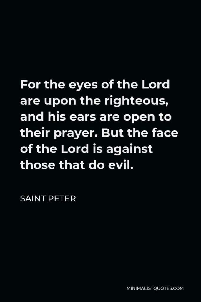 Saint Peter Quote - For the eyes of the Lord are upon the righteous, and his ears are open to their prayer. But the face of the Lord is against those that do evil.