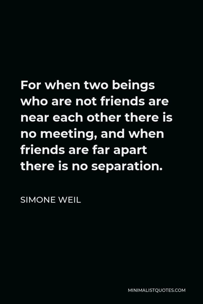 Simone Weil Quote - For when two beings who are not friends are near each other there is no meeting, and when friends are far apart there is no separation.