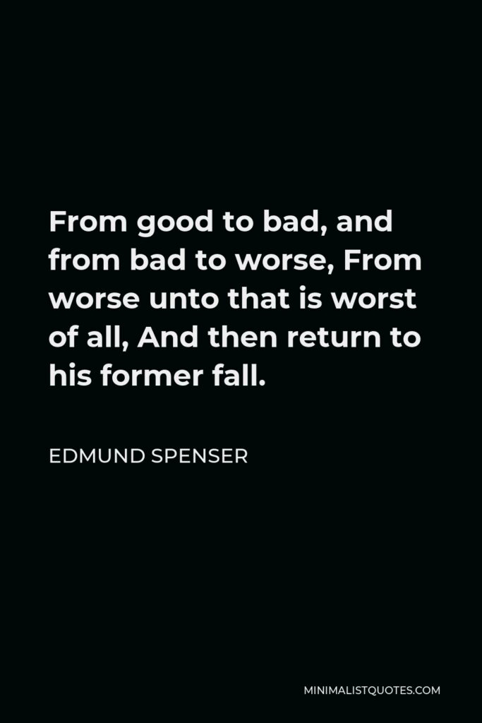 Edmund Spenser Quote - From good to bad, and from bad to worse, From worse unto that is worst of all, And then return to his former fall.