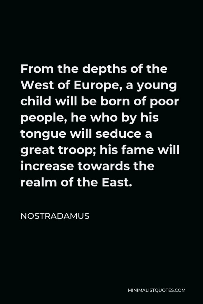 Nostradamus Quote - From the depths of the West of Europe, a young child will be born of poor people, he who by his tongue will seduce a great troop; his fame will increase towards the realm of the East.