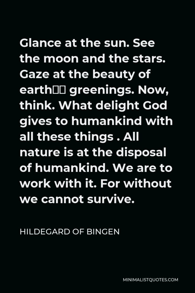Hildegard of Bingen Quote - Glance at the sun. See the moon and the stars. Gaze at the beauty of earth’s greenings. Now, think. What delight God gives to humankind with all these things . All nature is at the disposal of humankind. We are to work with it. For without we cannot survive.