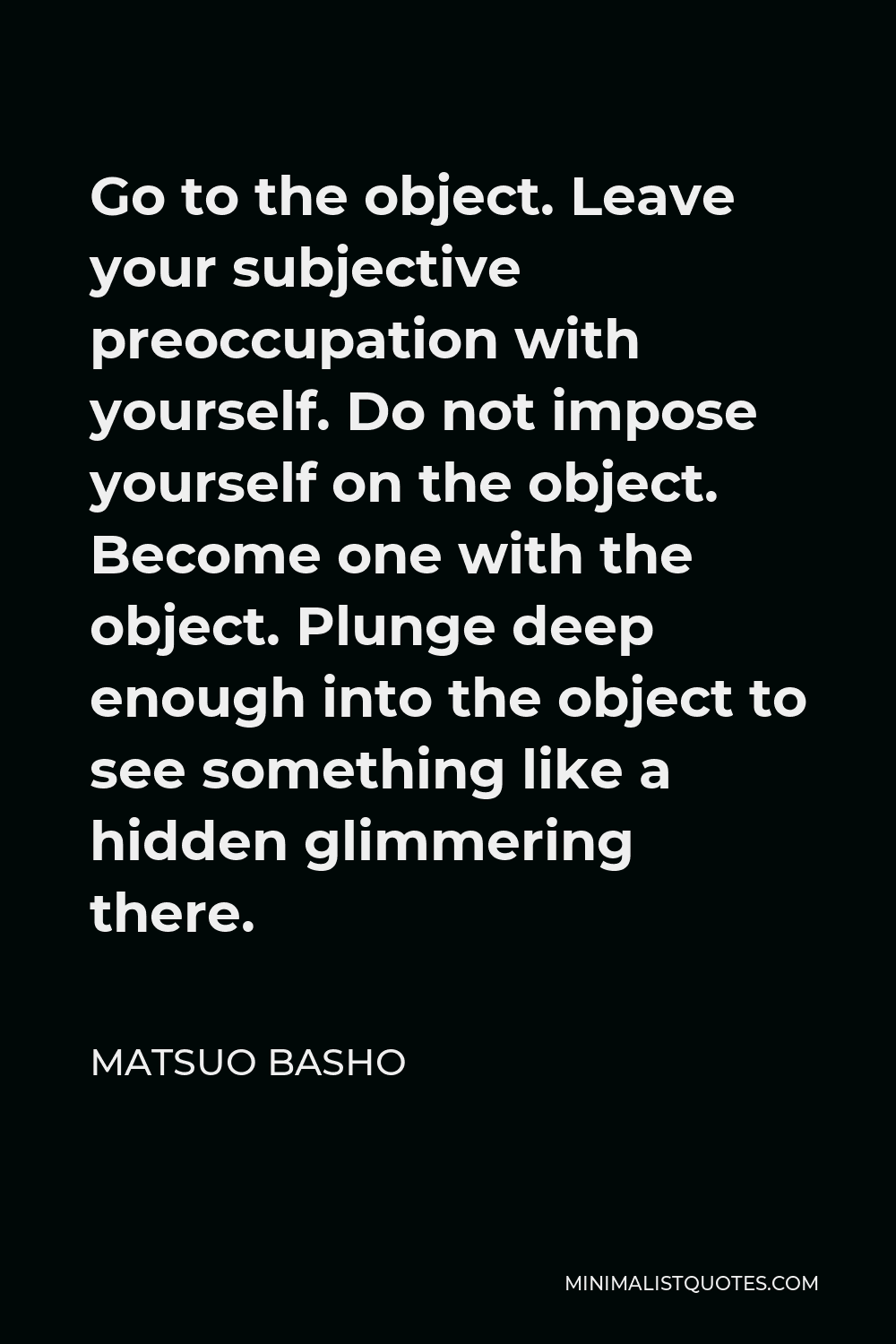 Matsuo Basho Quote - Go to the object. Leave your subjective preoccupation with yourself. Do not impose yourself on the object. Become one with the object. Plunge deep enough into the object to see something like a hidden glimmering there.