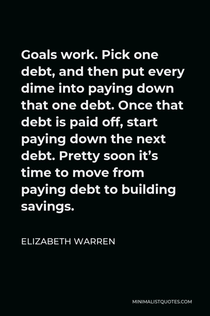 Elizabeth Warren Quote - Goals work. Pick one debt, and then put every dime into paying down that one debt. Once that debt is paid off, start paying down the next debt. Pretty soon it’s time to move from paying debt to building savings.