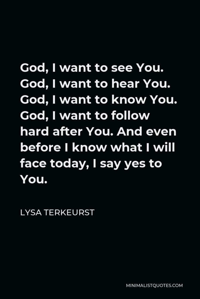 Lysa TerKeurst Quote - God, I want to see You. God, I want to hear You. God, I want to know You. God, I want to follow hard after You. And even before I know what I will face today, I say yes to You.