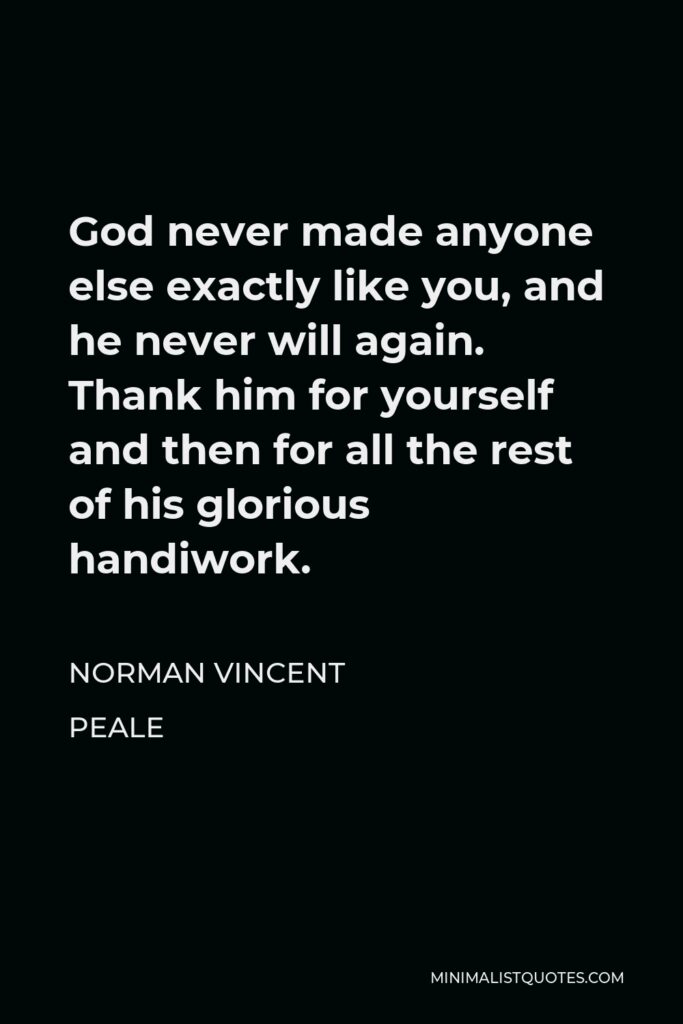 Norman Vincent Peale Quote - God never made anyone else exactly like you, and he never will again. Thank him for yourself and then for all the rest of his glorious handiwork.