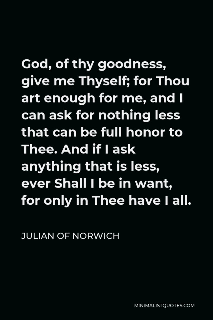 Julian of Norwich Quote - God, of thy goodness, give me Thyself; for Thou art enough for me, and I can ask for nothing less that can be full honor to Thee. And if I ask anything that is less, ever Shall I be in want, for only in Thee have I all.