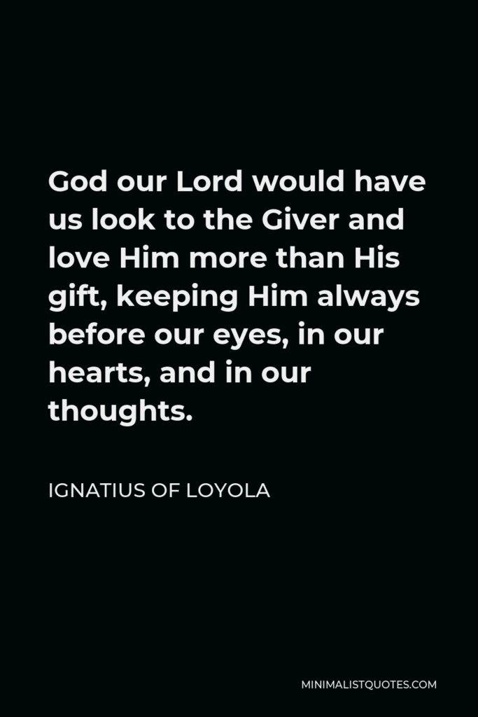 Ignatius of Loyola Quote - God our Lord would have us look to the Giver and love Him more than His gift, keeping Him always before our eyes, in our hearts, and in our thoughts.