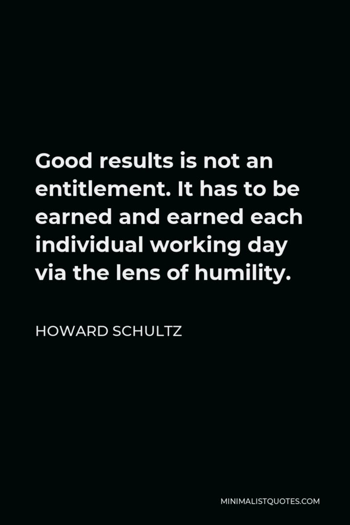 Howard Schultz Quote - Good results is not an entitlement. It has to be earned and earned each individual working day via the lens of humility.