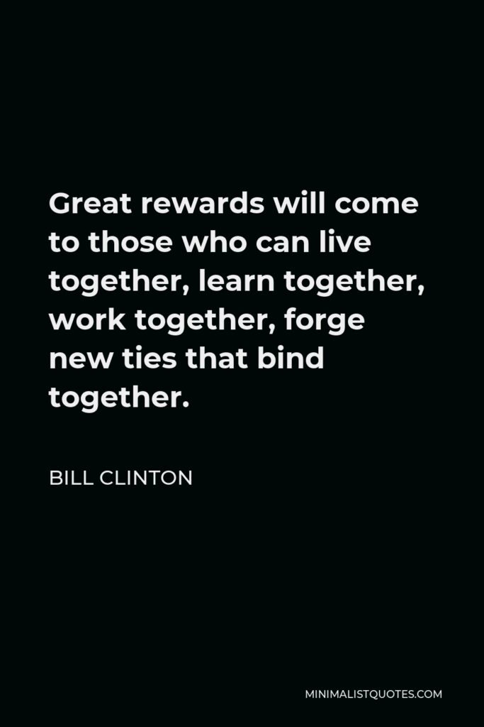 Bill Clinton Quote - Great rewards will come to those who can live together, learn together, work together, forge new ties that bind together.