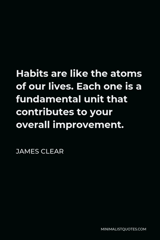 James Clear Quote - Habits are like the atoms of our lives. Each one is a fundamental unit that contributes to your overall improvement.