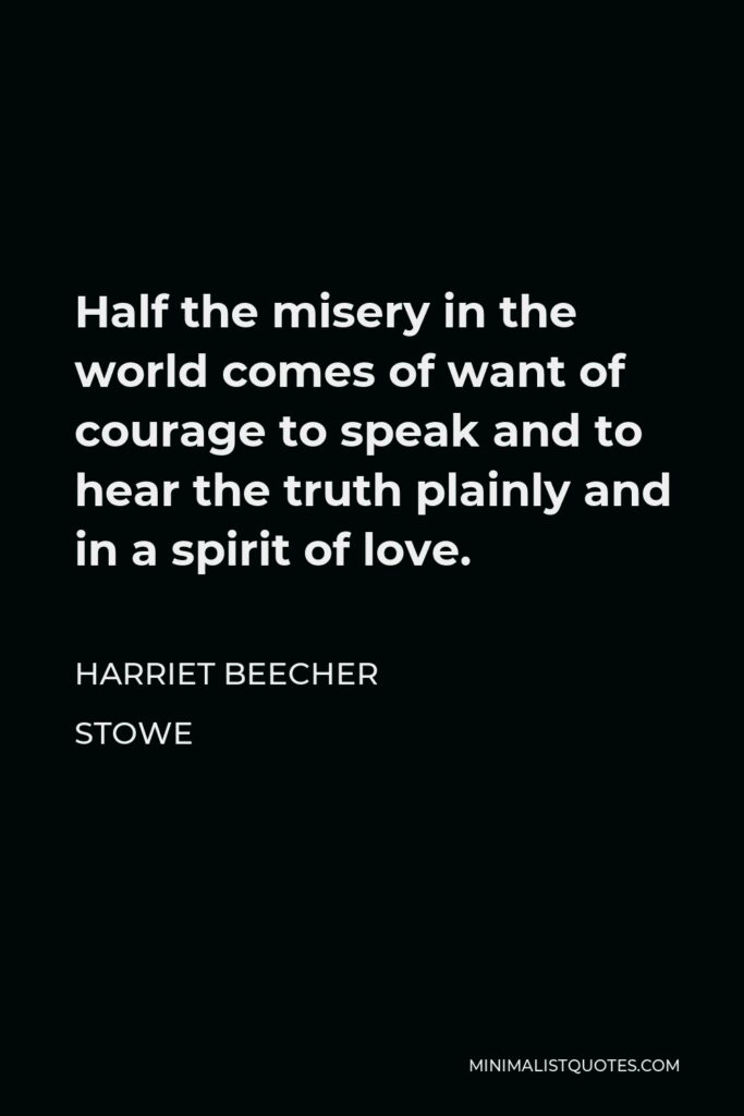 Harriet Beecher Stowe Quote - Half the misery in the world comes of want of courage to speak and to hear the truth plainly and in a spirit of love.