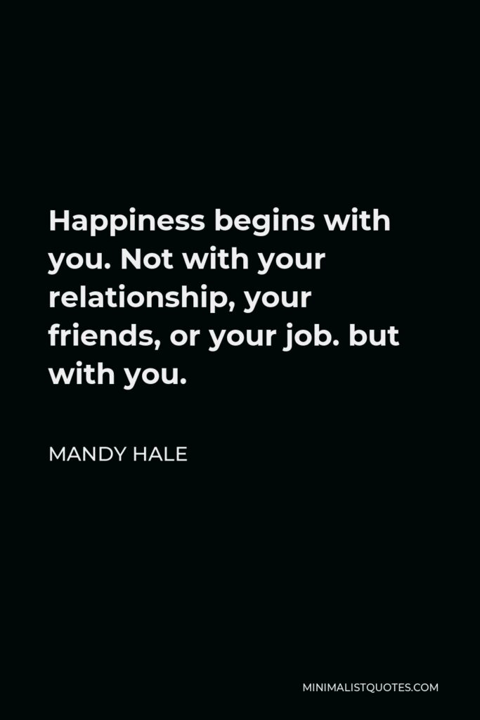 Mandy Hale Quote - Happiness begins with you. Not with your relationship, your friends, or your job. but with you.