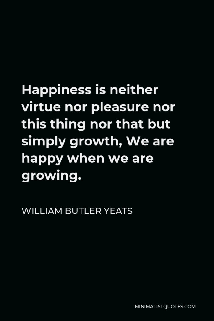 William Butler Yeats Quote - Happiness is neither virtue nor pleasure nor this thing nor that but simply growth, We are happy when we are growing.