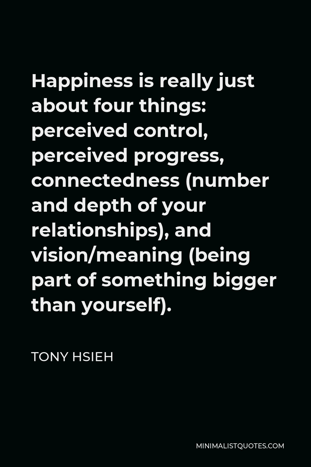 Tony Hsieh Quote - Happiness is really just about four things: perceived control, perceived progress, connectedness (number and depth of your relationships), and vision/meaning (being part of something bigger than yourself).