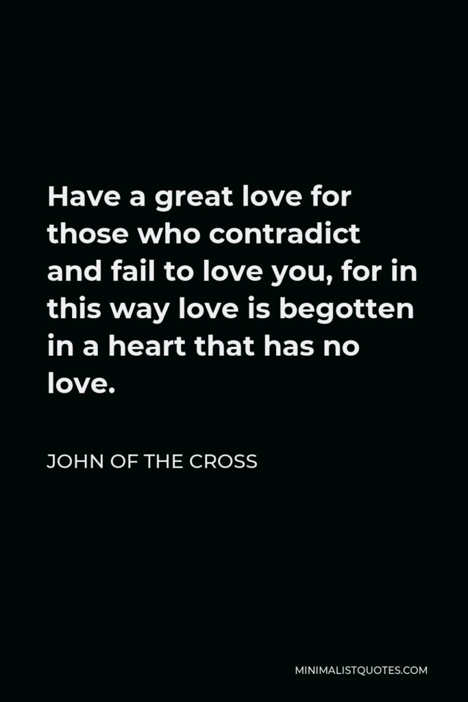 John of the Cross Quote - Have a great love for those who contradict and fail to love you, for in this way love is begotten in a heart that has no love.