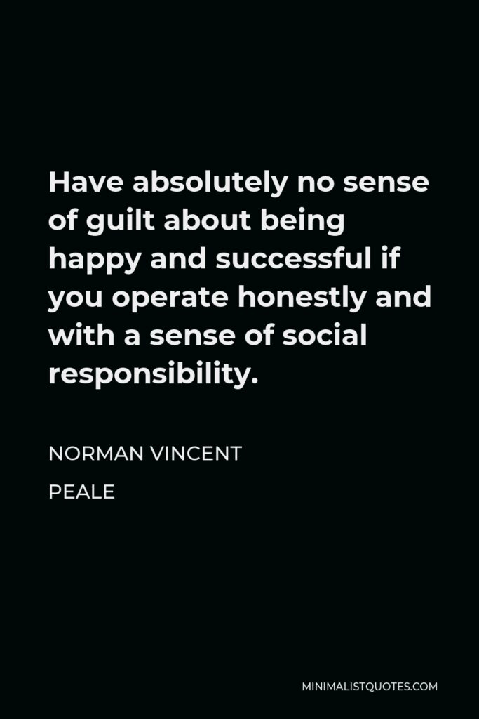 Norman Vincent Peale Quote - Have absolutely no sense of guilt about being happy and successful if you operate honestly and with a sense of social responsibility.