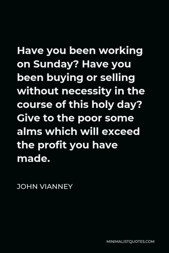 John Vianney Quote - Have you been working on Sunday? Have you been buying or selling without necessity in the course of this holy day? Give to the poor some alms which will exceed the profit you have made.