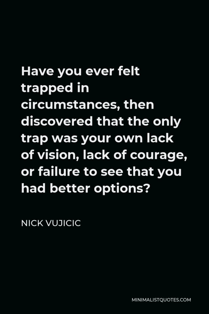 Nick Vujicic Quote - Have you ever felt trapped in circumstances, then discovered that the only trap was your own lack of vision, lack of courage, or failure to see that you had better options?