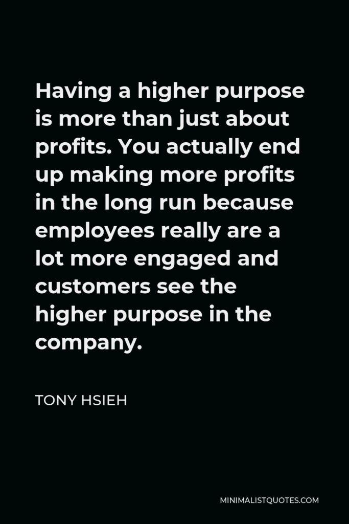 Tony Hsieh Quote - Having a higher purpose is more than just about profits. You actually end up making more profits in the long run because employees really are a lot more engaged and customers see the higher purpose in the company.