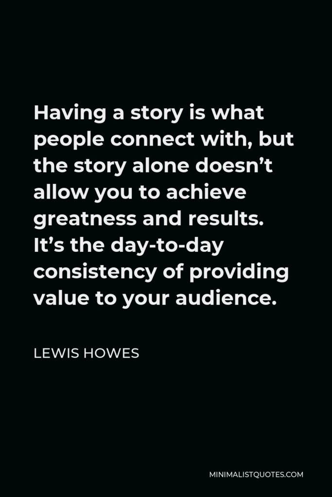 Lewis Howes Quote - Having a story is what people connect with, but the story alone doesn’t allow you to achieve greatness and results. It’s the day-to-day consistency of providing value to your audience.