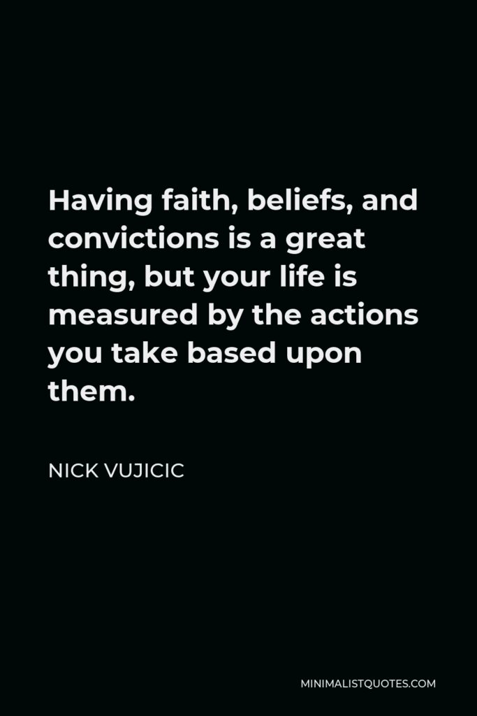 Nick Vujicic Quote - Having faith, beliefs, and convictions is a great thing, but your life is measured by the actions you take based upon them.