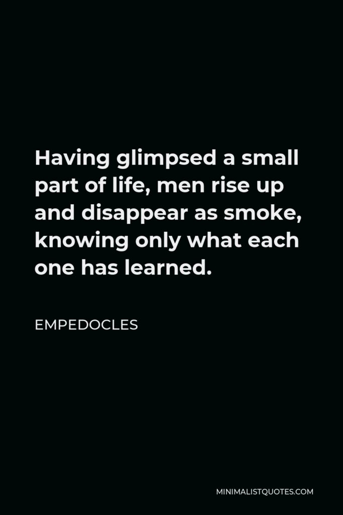 Empedocles Quote - Having glimpsed a small part of life, men rise up and disappear as smoke, knowing only what each one has learned.