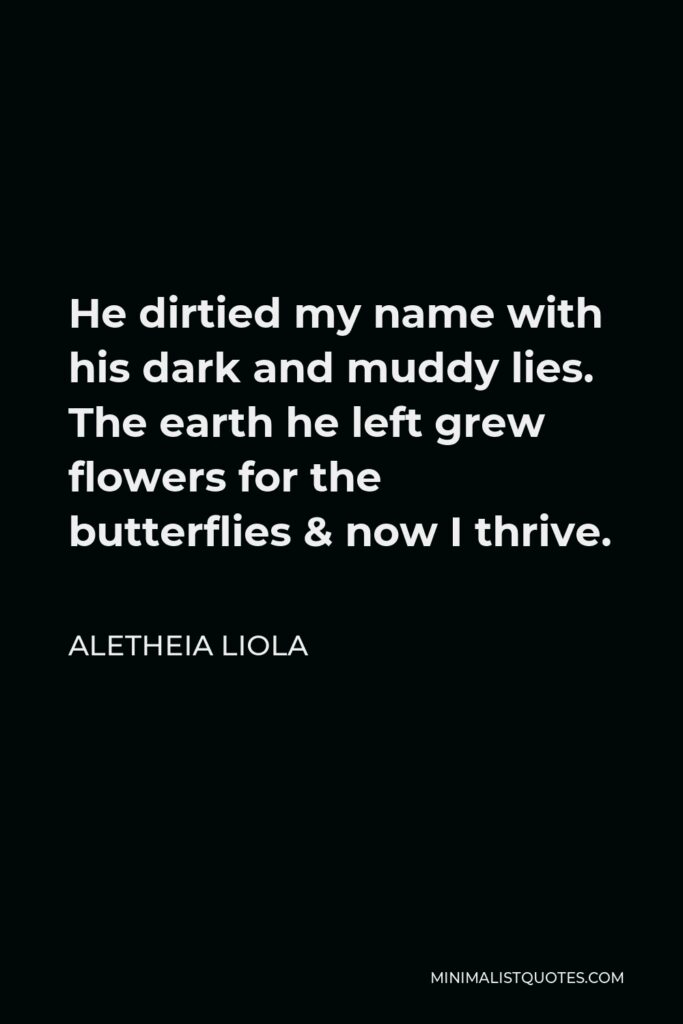 Aletheia Liola Quote - He dirtied my name with his dark and muddy lies. The earth he left grew flowers for the butterflies & now I thrive.