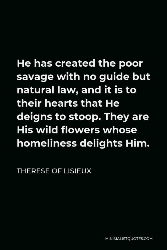 Therese of Lisieux Quote - He has created the poor savage with no guide but natural law, and it is to their hearts that He deigns to stoop. They are His wild flowers whose homeliness delights Him.