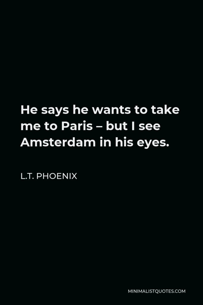 L.T. Phoenix Quote - He says he wants to take me to Paris – but I see Amsterdam in his eyes.