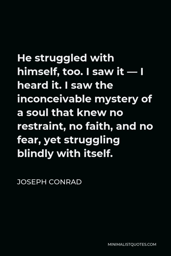 Joseph Conrad Quote - He struggled with himself, too. I saw it — I heard it. I saw the inconceivable mystery of a soul that knew no restraint, no faith, and no fear, yet struggling blindly with itself.