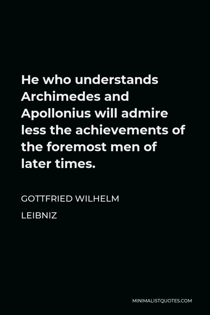 Gottfried Wilhelm Leibniz Quote - He who understands Archimedes and Apollonius will admire less the achievements of the foremost men of later times.