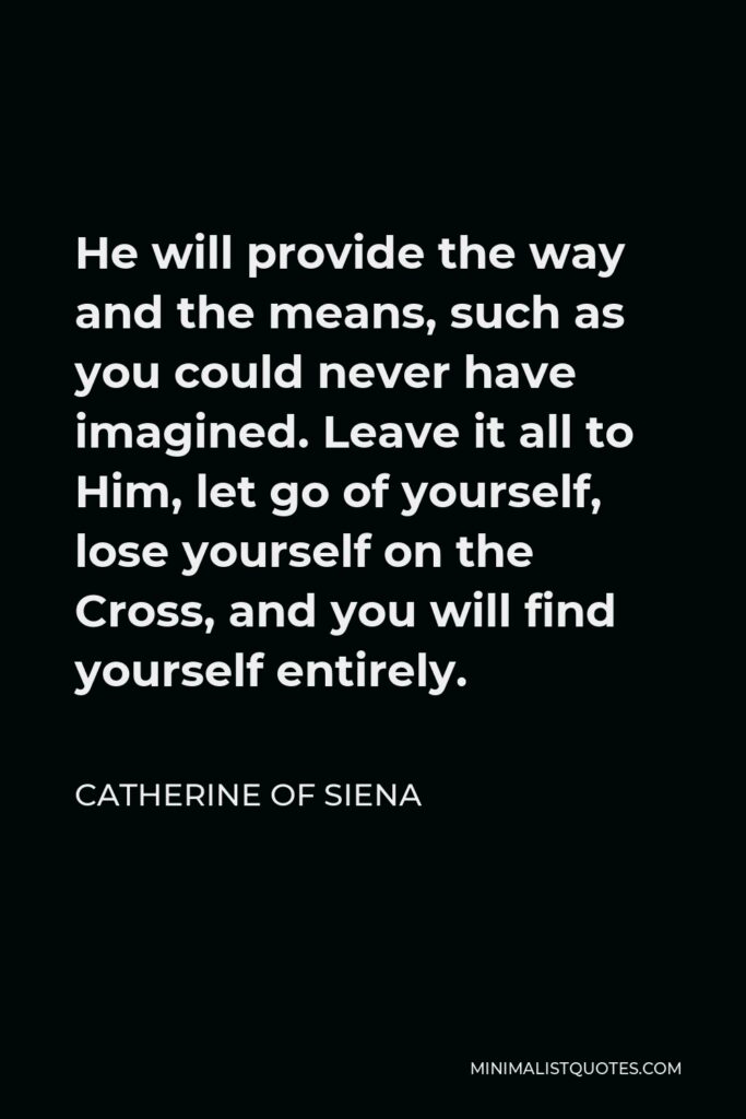 Catherine of Siena Quote - He will provide the way and the means, such as you could never have imagined. Leave it all to Him, let go of yourself, lose yourself on the Cross, and you will find yourself entirely.