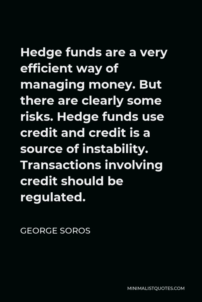 George Soros Quote - Hedge funds are a very efficient way of managing money. But there are clearly some risks. Hedge funds use credit and credit is a source of instability. Transactions involving credit should be regulated.