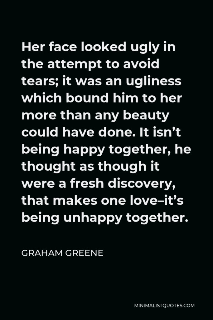Graham Greene Quote - Her face looked ugly in the attempt to avoid tears; it was an ugliness which bound him to her more than any beauty could have done. It isn’t being happy together, he thought as though it were a fresh discovery, that makes one love–it’s being unhappy together.